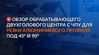 Обзор обрабатывающего двухголового центра с ЧПУ для резки алюминиевого профиля под 45° и 90°