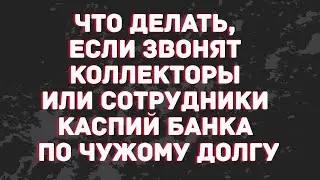 Что делать, если звонят коллекторы или сотрудники Каспий банка по чужому долгу